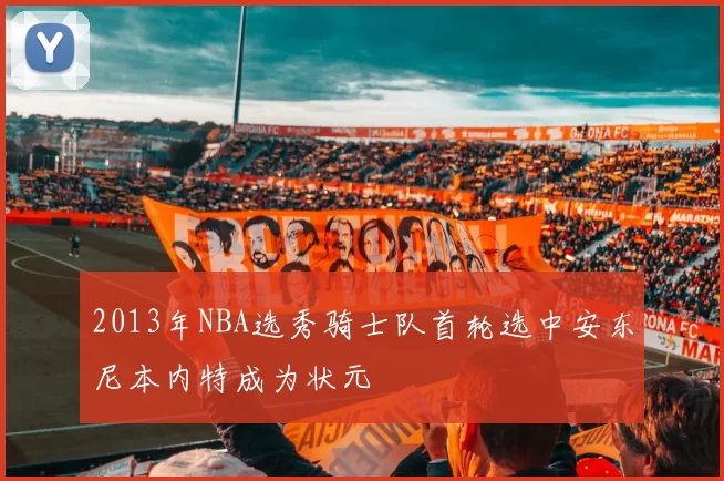 2013年NBA选秀骑士队首轮选中安东尼本内特成为状元