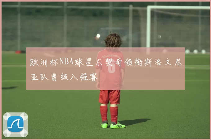 欧洲杯NBA球星东契奇领衔斯洛文尼亚队晋级八强赛