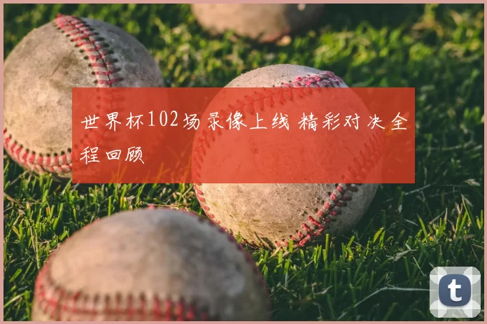 世界杯102场录像上线 精彩对决全程回顾