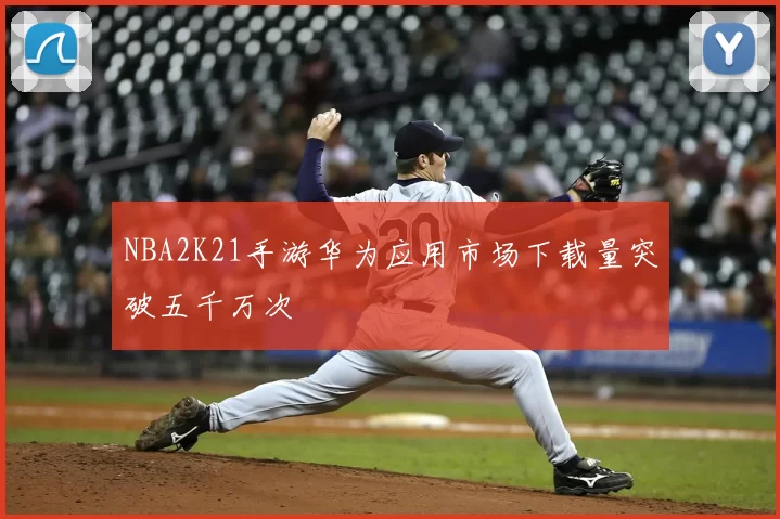 NBA2K21手游华为应用市场下载量突破五千万次
