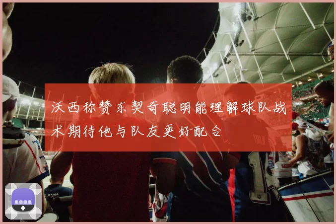 沃西称赞东契奇聪明能理解球队战术期待他与队友更好配合