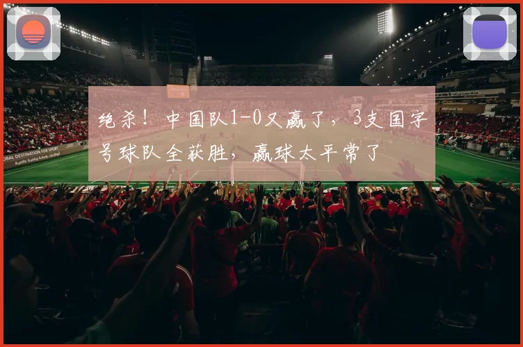 绝杀！中国队1-0又赢了，3支国字号球队全获胜，赢球太平常了