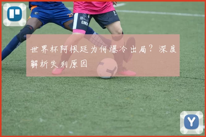 世界杯阿根廷为何爆冷出局?深度解析失利原因