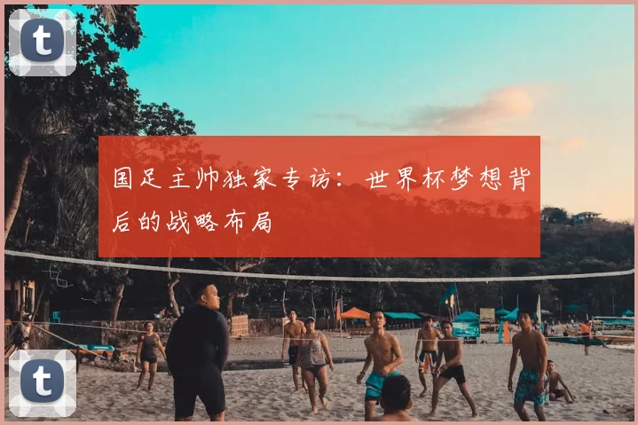 国足主帅独家专访：世界杯梦想背后的战略布局