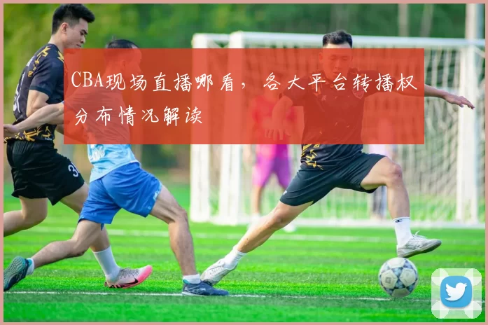 CBA现场直播哪看，各大平台转播权分布情况解读