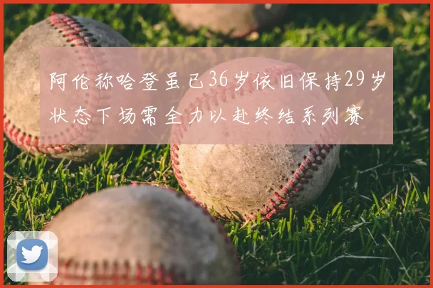 阿伦称哈登虽已36岁依旧保持29岁状态下场需全力以赴终结系列赛