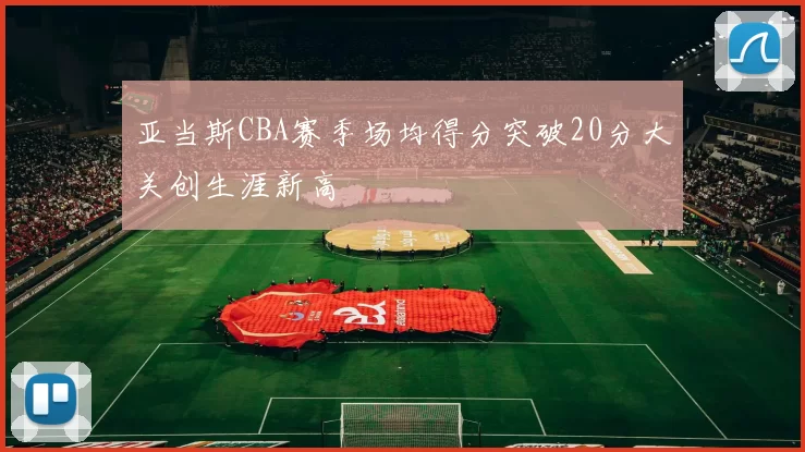 亚当斯CBA赛季场均得分突破20分大关创生涯新高