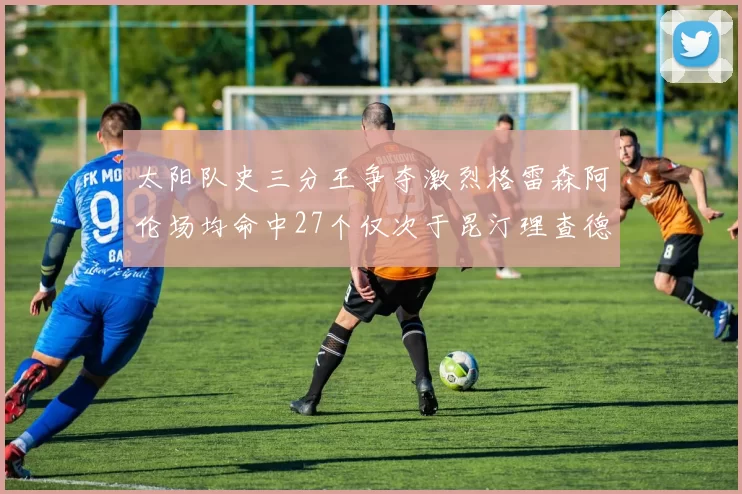 太阳队史三分王争夺激烈格雷森阿伦场均命中27个仅次于昆汀理查德森