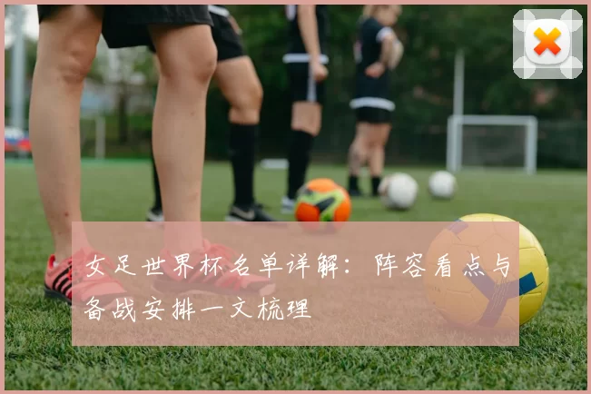 女足世界杯名单详解：阵容看点与备战安排一文梳理