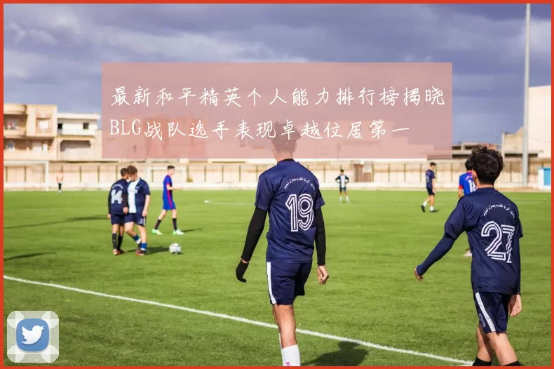 最新和平精英个人能力排行榜揭晓BLG战队选手表现卓越位居第一