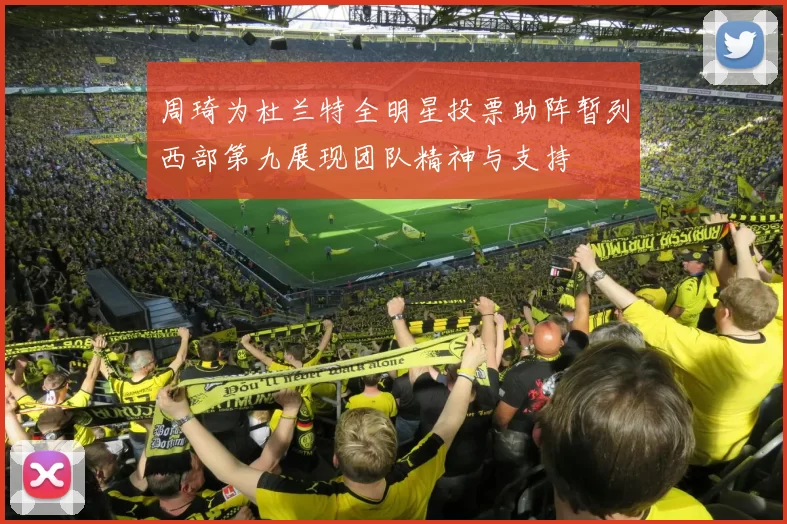 周琦为杜兰特全明星投票助阵暂列西部第九展现团队精神与支持