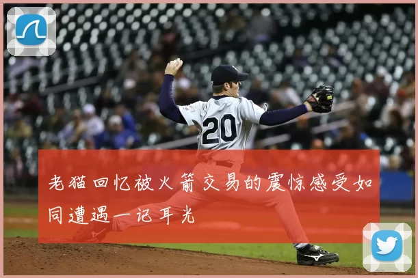 老猫回忆被火箭交易的震惊感受如同遭遇一记耳光