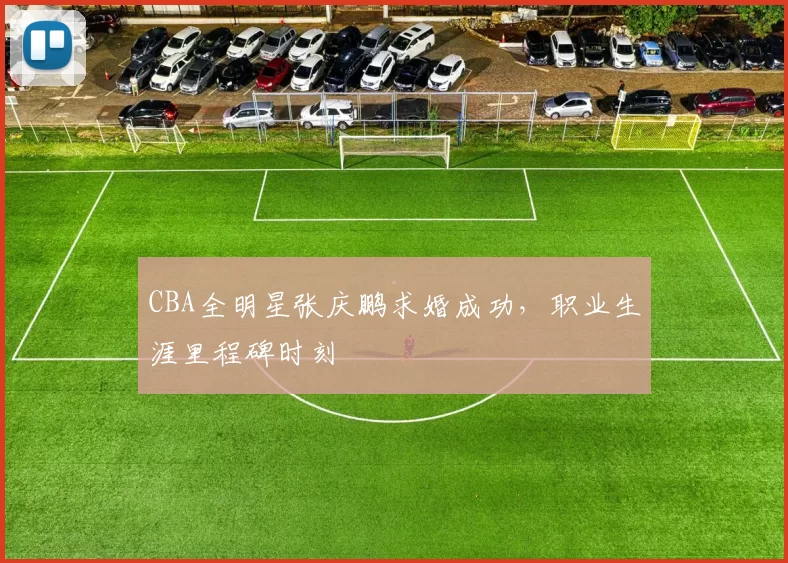 CBA全明星张庆鹏求婚成功,职业生涯里程碑时刻