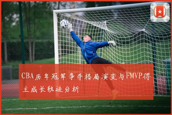 CBA历年冠军争夺格局演变与FMVP得主成长轨迹分析