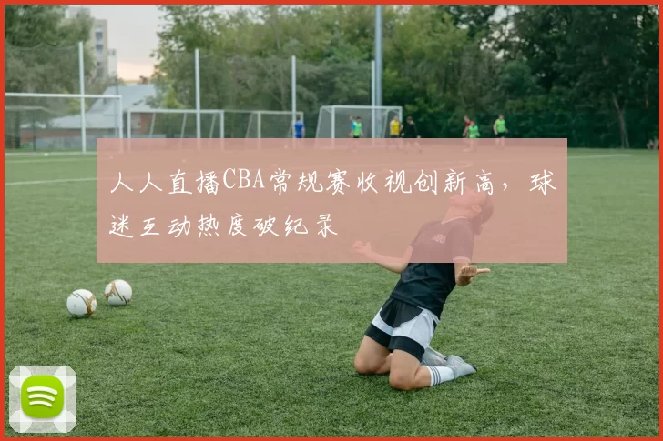 人人直播CBA常规赛收视创新高,球迷互动热度破纪录