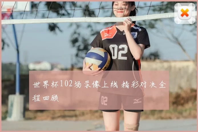 世界杯102场录像上线 精彩对决全程回顾