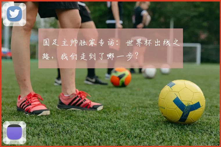 国足主帅独家专访：世界杯出线之路，我们走到了哪一步？