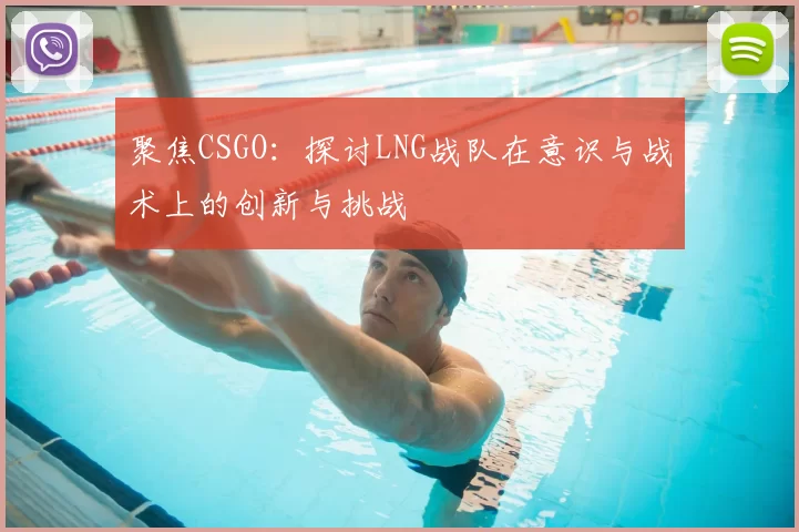 聚焦CSGO：探讨LNG战队在意识与战术上的创新与挑战