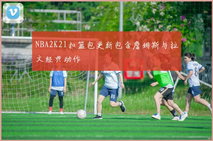 NBA2K21扣篮包更新包含詹姆斯与拉文经典动作