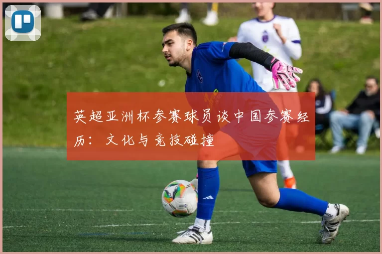 英超亚洲杯参赛球员谈中国参赛经历：文化与竞技碰撞