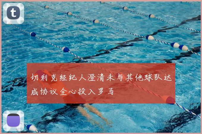 切利克经纪人澄清未与其他球队达成协议全心投入罗马