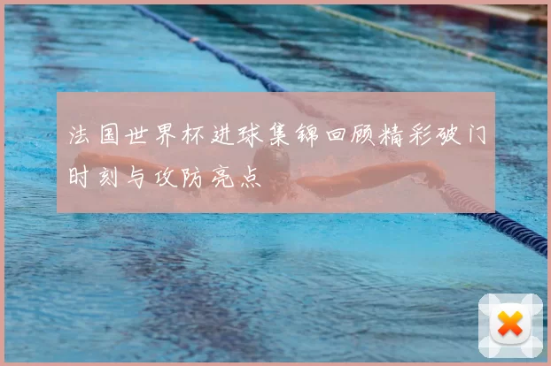 法国世界杯进球集锦回顾精彩破门时刻与攻防亮点