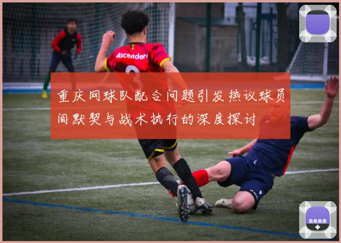 重庆网球队配合问题引发热议球员间默契与战术执行的深度探讨