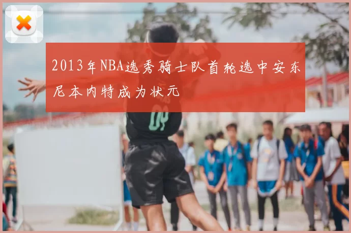 2013年NBA选秀骑士队首轮选中安东尼本内特成为状元