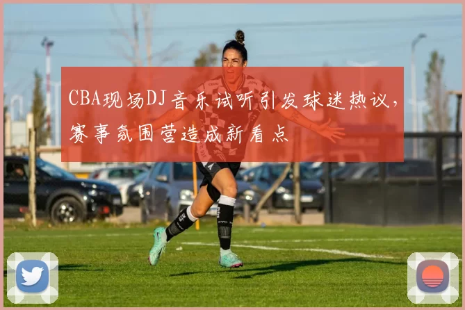 CBA现场DJ音乐试听引发球迷热议，赛事氛围营造成新看点