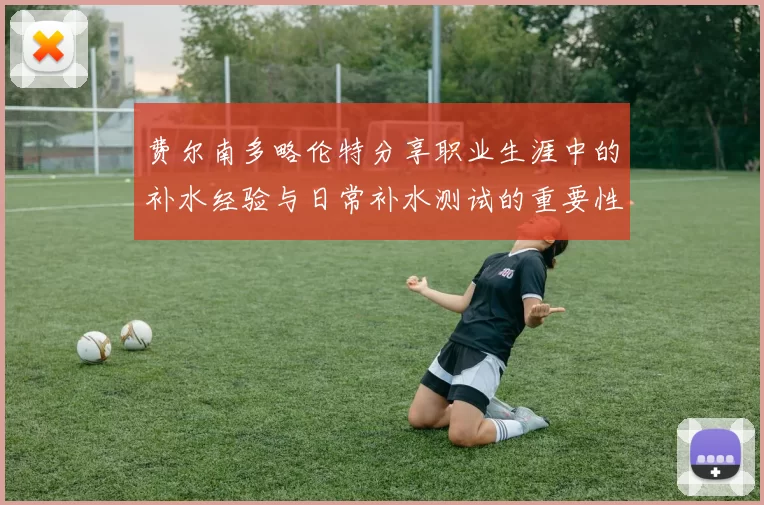 费尔南多略伦特分享职业生涯中的补水经验与日常补水测试的重要性