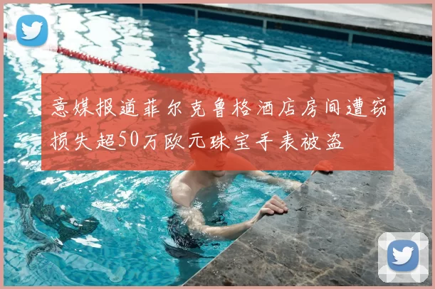 意媒报道菲尔克鲁格酒店房间遭窃损失超50万欧元珠宝手表被盗