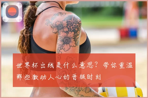 世界杯出线是什么意思?带你重温那些激动人心的晋级时刻