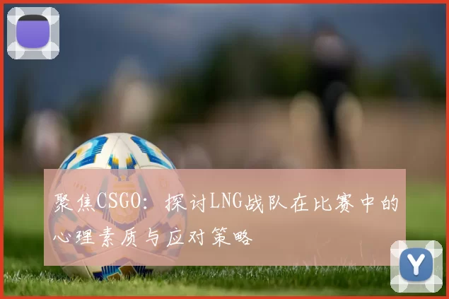 聚焦CSGO：探讨LNG战队在比赛中的心理素质与应对策略