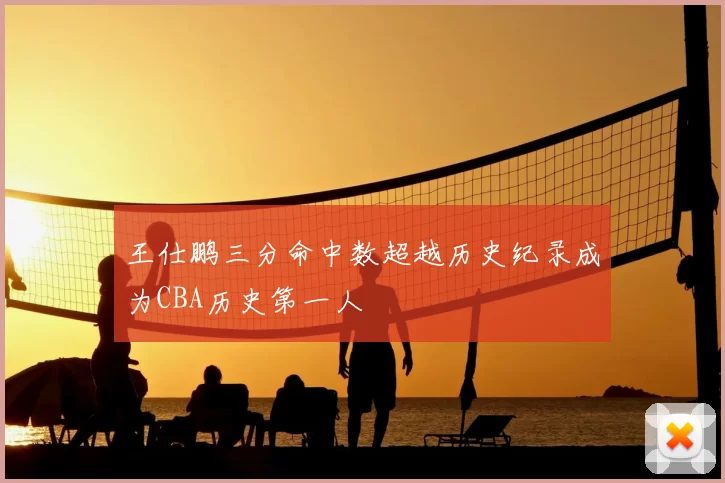 王仕鹏三分命中数超越历史纪录成为CBA历史第一人