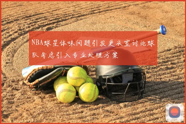 NBA球星体味问题引发更衣室讨论球队考虑引入专业处理方案
