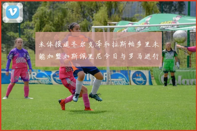 米体报道齐尔克泽和拉斯帕多里未能加盟加斯佩里尼今日与罗马进行会谈