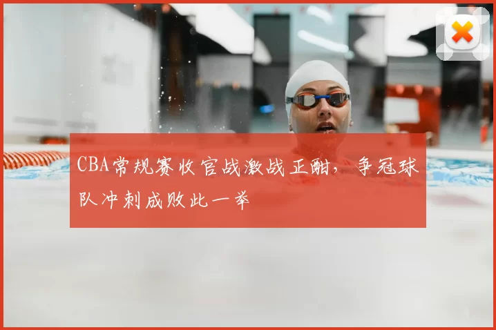 CBA常规赛收官战激战正酣,争冠球队冲刺成败此一举