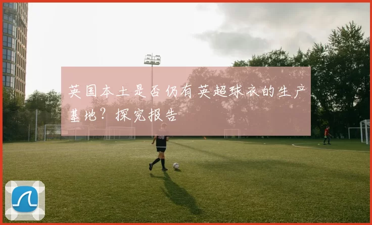 英国本土是否仍有英超球衣的生产基地?探究报告