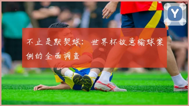 不止是默契球：世界杯故意输球案例的全面调查