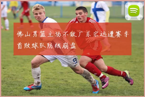 佛山男篮主场不敌广东宏远遭赛季首败球队防线崩盘
