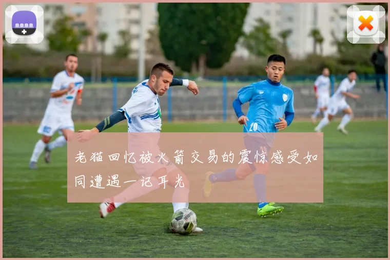 老猫回忆被火箭交易的震惊感受如同遭遇一记耳光