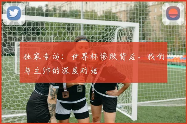 独家专访：世界杯惨败背后，我们与主帅的深度对话