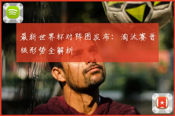 最新世界杯对阵图发布：淘汰赛晋级形势全解析