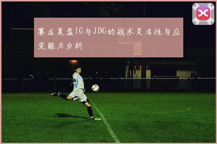赛后复盘IG与JDG的战术灵活性与应变能力分析