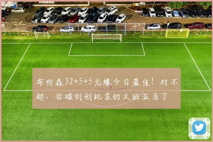 布伦森32+5+5无缘今日最佳！对不起，你碰到创纪录的文班亚马了