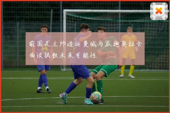 前国足主帅造访曼城与瓜迪奥拉会面谈执教未来可能性