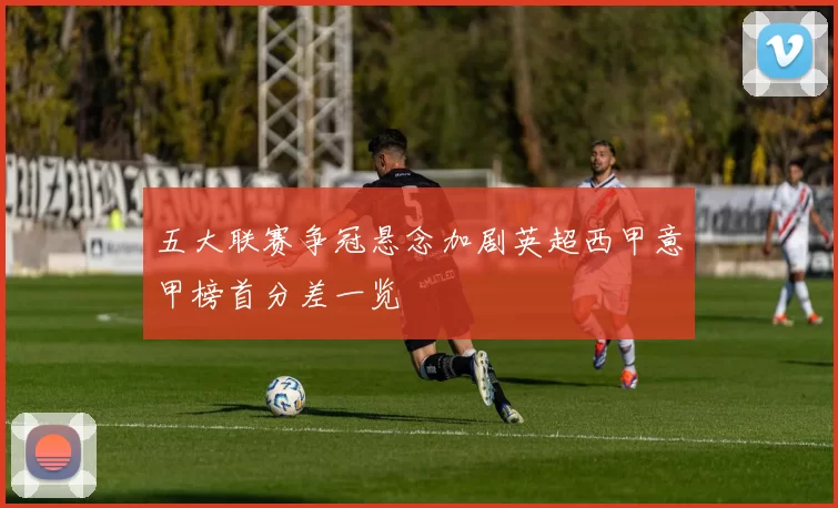 五大联赛争冠悬念加剧英超西甲意甲榜首分差一览