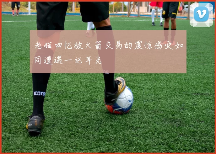 老猫回忆被火箭交易的震惊感受如同遭遇一记耳光