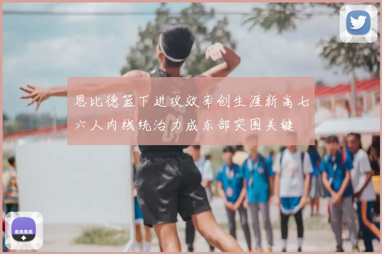 恩比德篮下进攻效率创生涯新高七六人内线统治力成东部突围关键