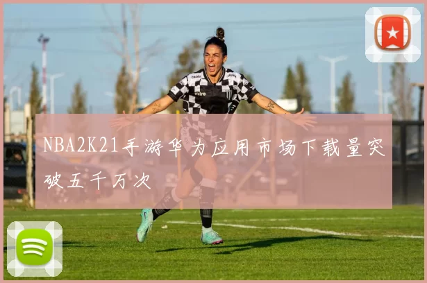 NBA2K21手游华为应用市场下载量突破五千万次